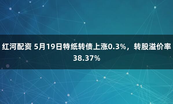 红河配资 5月19日特纸转债上涨0.3%，转股溢价率38.37%