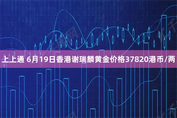 上上通 6月19日香港谢瑞麟黄金价格37820港币/两