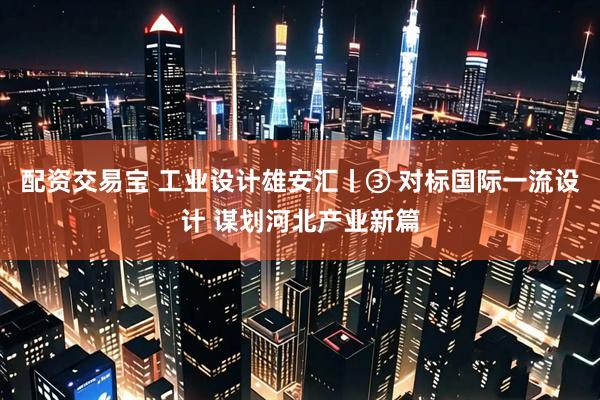 配资交易宝 工业设计雄安汇丨③ 对标国际一流设计 谋划河北产业新篇