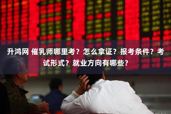 升鸿网 催乳师哪里考？怎么拿证？报考条件？考试形式？就业方向有哪些？