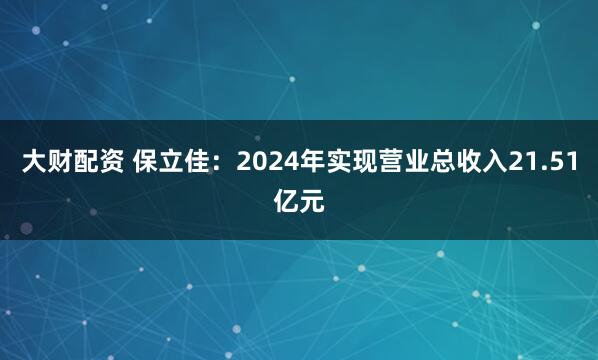 大财配资 保立佳：2024年实现营业总收入21.51亿元