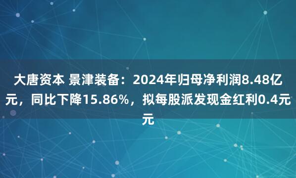 大唐资本 景津装备：2024年归母净利润8.48亿元，同比下降15.86%，拟每股派发现金红利0.4元