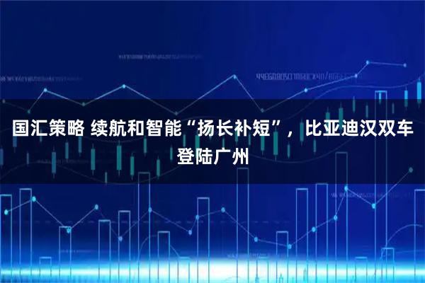 国汇策略 续航和智能“扬长补短”，比亚迪汉双车登陆广州