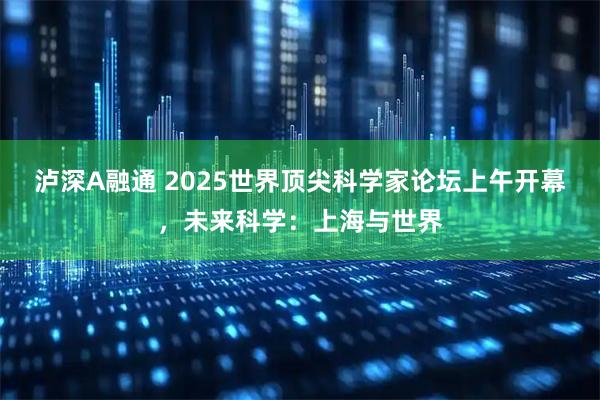 泸深A融通 2025世界顶尖科学家论坛上午开幕，未来科学：上海与世界