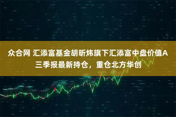 众合网 汇添富基金胡昕炜旗下汇添富中盘价值A三季报最新持仓，重仓北方华创