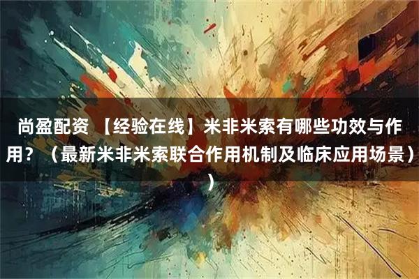 尚盈配资 【经验在线】米非米索有哪些功效与作用？（最新米非米索联合作用机制及临床应用场景）