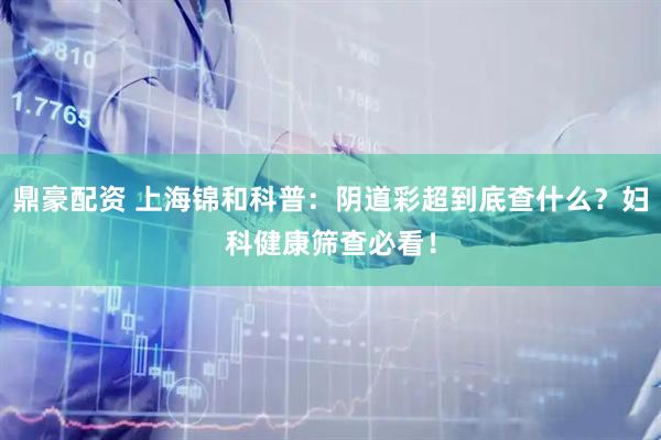 鼎豪配资 上海锦和科普：阴道彩超到底查什么？妇科健康筛查必看！