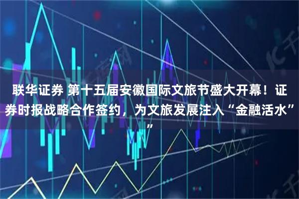 联华证券 第十五届安徽国际文旅节盛大开幕！证券时报战略合作签约，为文旅发展注入“金融活水”