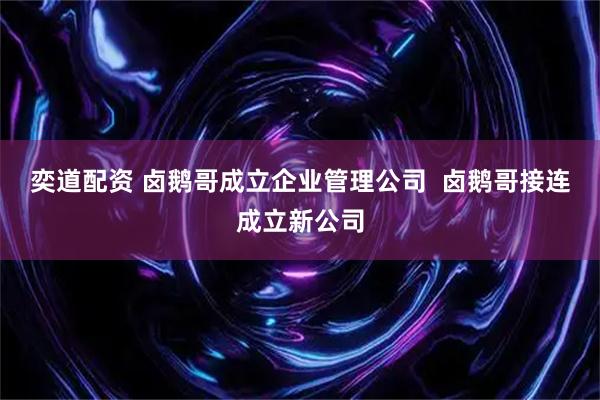 奕道配资 卤鹅哥成立企业管理公司  卤鹅哥接连成立新公司