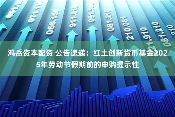鸿岳资本配资 公告速递：红土创新货币基金2025年劳动节假期前的申购提示性