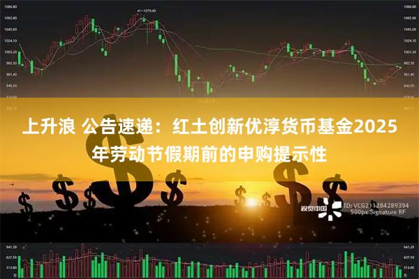 上升浪 公告速递：红土创新优淳货币基金2025年劳动节假期前的申购提示性