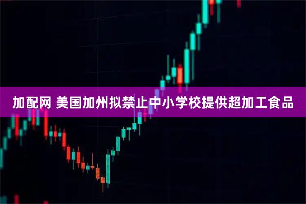 加配网 美国加州拟禁止中小学校提供超加工食品