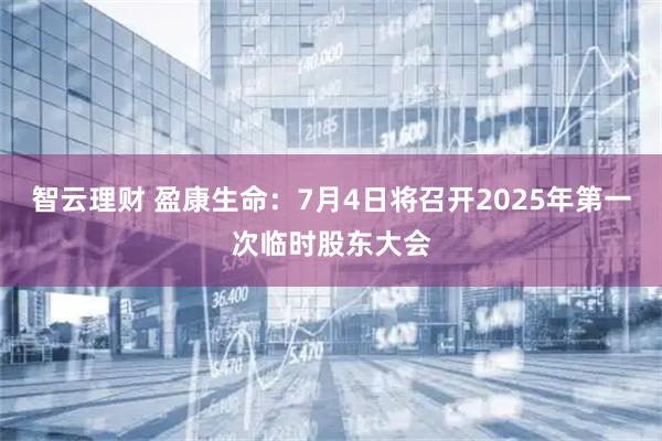 智云理财 盈康生命：7月4日将召开2025年第一次临时股东大会