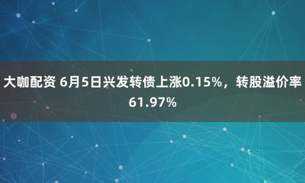 大咖配资 6月5日兴发转债上涨0.15%，转股溢价率61.97%