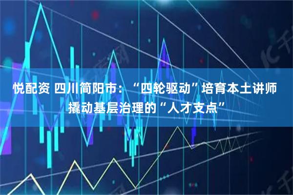 悦配资 四川简阳市：“四轮驱动”培育本土讲师 撬动基层治理的“人才支点”