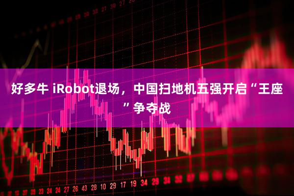 好多牛 iRobot退场，中国扫地机五强开启“王座”争夺战