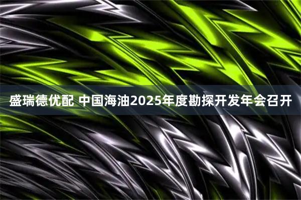 盛瑞德优配 中国海油2025年度勘探开发年会召开