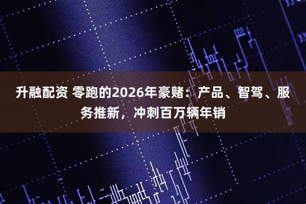 升融配资 零跑的2026年豪赌：产品、智驾、服务推新，冲刺百万辆年销