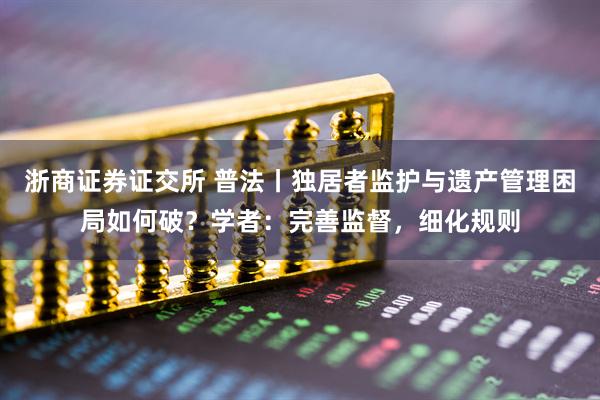 浙商证券证交所 普法丨独居者监护与遗产管理困局如何破？学者：完善监督，细化规则