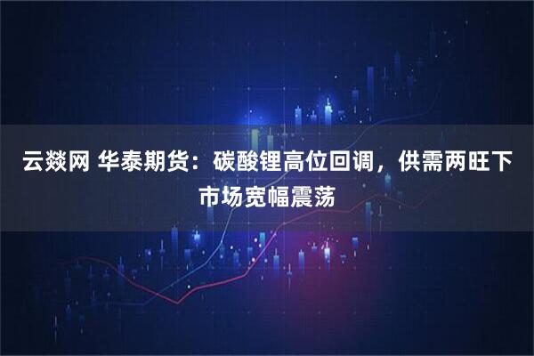 云燚网 华泰期货：碳酸锂高位回调，供需两旺下市场宽幅震荡