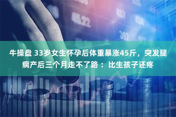 牛操盘 33岁女生怀孕后体重暴涨45斤，突发腿瘸产后三个月走不了路 ：比生孩子还疼