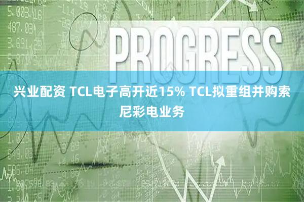 兴业配资 TCL电子高开近15% TCL拟重组并购索尼彩电业务