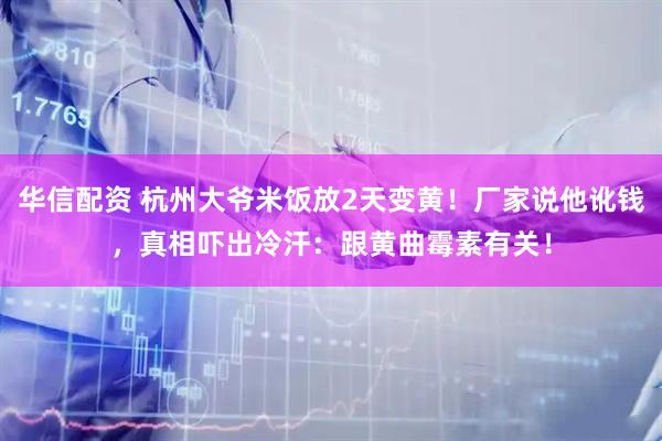 华信配资 杭州大爷米饭放2天变黄！厂家说他讹钱，真相吓出冷汗：跟黄曲霉素有关！