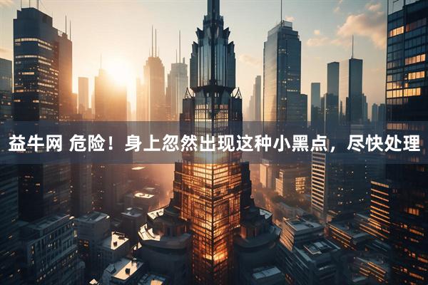 益牛网 危险！身上忽然出现这种小黑点，尽快处理
