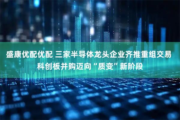 盛康优配优配 三家半导体龙头企业齐推重组交易 科创板并购迈向“质变”新阶段