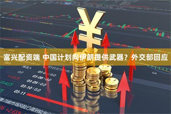 富兴配资端 中国计划向伊朗提供武器？外交部回应